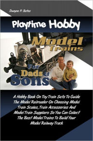 Title: Playtime Hobby Model Trains For Dads & Sons: A Hobby Book On Toy Train Sets To Guide The Model Railroader On Choosing Model Train Scales, Train Accessories And Model Train Suppliers So You Can Collect The Best Model Trains To Build Your Model Railway Trac, Author: Dwayne P. Bates