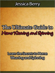 Title: The Ultimate Guide to Home Weaving and Spinning - Learn the Secrets to Home Weaving and Spinning, Author: Jessica Berry