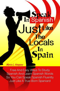 Title: Speak in Spanish Just Like The Locals In Spain: Free And Easy Ways To Study Spanish And Learn Spanish Words So You Can Speak Spanish Fluently Just Like A True-Born Spaniard, Author: Maria L. Vasquez
