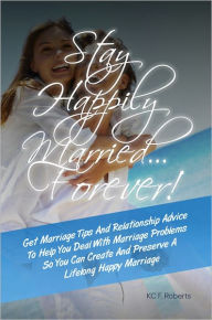 Title: Stay Happily Married…Forever! Get Marriage Tips And Relationship Advice To Help You Deal With Marriage Problems So You Can Create And Preserve A Lifelong Happy Marriage, Author: KC F. Roberts