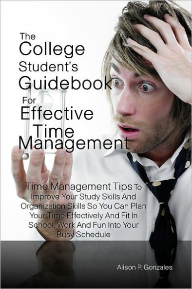 The College Student’s Guidebook For Effective Time Management: Time Management Tips To Improve Your Study Skills And Organization Skills So You Can Plan Your Time Effectively And Fit In School, Work And Fun Into Your Busy Schedule