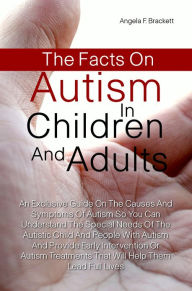 Title: The Facts On Autism in Children and Adults: An Exclusive Guide On The Causes And Symptoms Of Autism So You Can Understand The Special Needs Of The Autistic Child And People With Autism And Provide Early Intervention Or Autism Treatments That Will Help The, Author: Angela F. Brackett