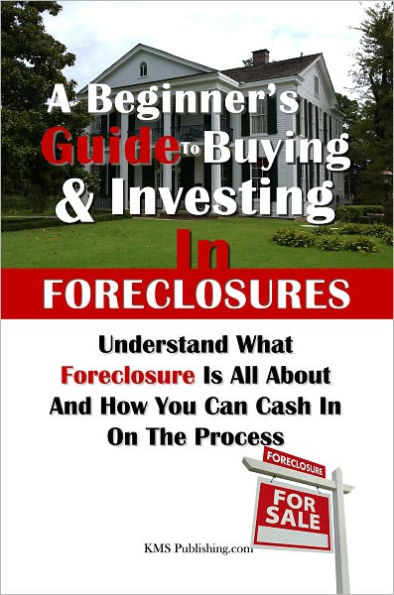 A Beginner's Guide to Buying & Investing in Foreclosures: Understand What Foreclosure Is All About And How You Can Cash In On The Process