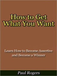 Title: How to Get What You Want - How to Become Assertive and Become a Winner, Author: Paul Rogers