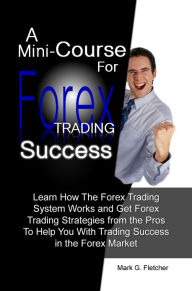 Title: A Mini-Course For Forex Trading Success: Learn How The Forex Trading System Works and Get Forex Trading Strategies from the Pros To Help You With Trading Success in the Forex Market, Author: Fletcher
