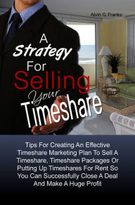 Title: A Strategy For Selling Your Timeshare: Tips For Creating An Effective Timeshare Marketing Plan To Sell A Timeshare, Timeshare Packages Or Putting Up Timeshares For Rent So You Can Successfully Close A Deal And Make A Huge Profit, Author: Alvin G. Franks