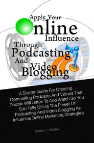 Title: Apply Your Online Influence Through Podcasting and Video Blogging: A Starter Guide For Creating Compelling Podcasts And Videos That People Will Listen To And Watch So You Can Fully Utilize The Power Of Podcasting And Video Blogging As Influential Online M, Author: Martin J. Khaba