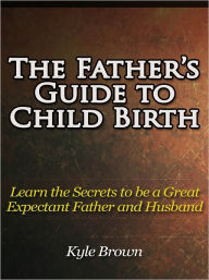 Title: The Father’s Guide to Child Birth - Learn the Secrets to be an Expectant father and Husband, Author: Kyle Brown