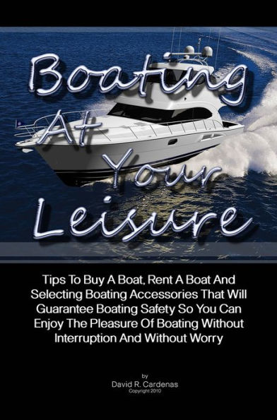 Boating At Your Leisure: Tips To Buy A Boat, Rent A Boat And Selecting Boating Accessories That Will Guarantee Boating Safety So You Can Enjoy The Pleasure Of Boating Without Interruption And Without Worry