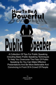 Title: How To Be A Powerful Public Speaker: A Collection Of Tips For Public Speaking Including Basic Public Speaking Techniques To Help You Overcome The Fear Of Public Speaking So You Can Make Effective Presentations And Be More Believable And Convincing In Fro, Author: John K. Wirth