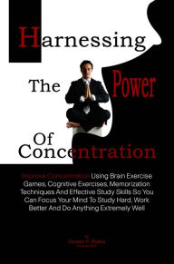 Title: Harnessing The Power Of Concentration: Improve Concentration Using Brain Exercise Games, Cognitive Exercises, Memorization Techniques And Effective Study Skills So You Can Focus Your Mind To Study Hard, Work Better And Do Anything Extremely Well, Author: Doreen P. Ridley