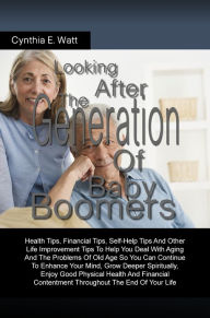 Title: Looking After The Generation Of Baby Boomers: Health Tips, Financial Tips, Self-Help Tips And Other Life Improvement Tips To Help You Deal With Aging And The Problems Of Old Age So You Can Continue To Enhance Your Mind, Grow Deeper Spiritually, Enjoy Goo, Author: Cynthia E. Watt