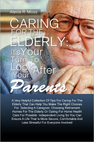 Title: Caring For The Elderly: It’s Your Turn To Look After Your Parents A Very Helpful Collection Of Tips For Caring For The Elderly That Can Help You Make The Right Choices For Selecting A Caregiver, Choosing Retirement Homes For The Elderly Or Opti, Author: Alexis R. Moss
