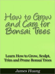 Title: How to Grow and Care for Bonsai Trees - Learn How to Grow, Sculpt, Trim and Prune Bonsai Trees, Author: James Huang