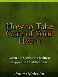 Title: How to Take Care of Your Horse - Learn the Secrets to Having a Happy and Healthy Horse, Author: James Malcolm