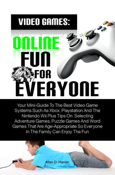 Video Games: Online Fun For Everyone: Your Mini-Guide To The Best Video Game Systems Such As Xbox, Playstation And The Nintendo Wii Plus Tips On Selecting Adventure Games, Puzzle Games And Word Games That Are Age-Appropriate So Everyone In The Family Can