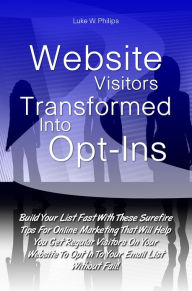 Title: Website Visitors Transformed Into Opt-Ins: Build Your List Fast With These Surefire Tips For Online Marketing That Will Help You Get Regular Visitors On Your Website To Opt In To Your Email List Without Fail!, Author: Luke W. Philips