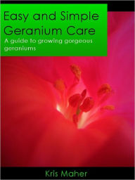 Title: Easy and Simple Geranium Care - A Guide to Growing Gorgeous Geraniums, Author: Kris Maher