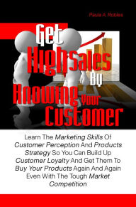 Title: Get High Sales By Knowing Your Customer: Learn The Marketing Skills Of Customer Perception And Products Strategy So You Can Build Up Customer Loyalty And Get Them To Buy Your Products Again And Again Even With The Tough Market Competition, Author: Paula A. Robles