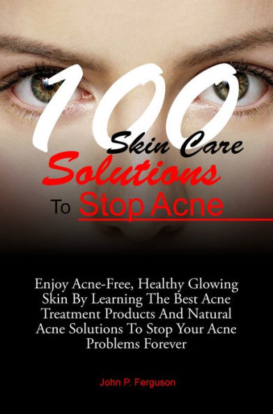 100 Skin Care Solutions To Stop Acne: Enjoy Acne-Free, Healthy Glowing Skin By Learning The Best Acne Treatment Products And Natural Acne Solutions To Stop Your Acne Problems Forever