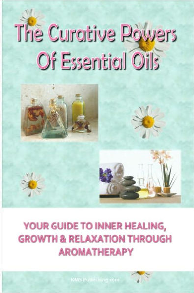 The Curative Powers Of Essential Oils: Your Guide to Inner Healing, Growth & Relaxation Through Aromatherapy