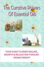 The Curative Powers Of Essential Oils: Your Guide to Inner Healing, Growth & Relaxation Through Aromatherapy