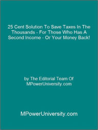 Title: 25 Cent Solution To Save Taxes In The Thousands - For Those Who Has A Second Income - Or Your Money Back!, Author: Editorial Team Of MPowerUniversity.com