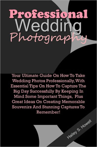 Professional Wedding Photography: Your Ultimate Guide On How To Take Wedding Photos Professionally, With Essential Tips On How To Capture The Big Day Successfully By Keeping In Mind Some Important Things, Plus Great Ideas On Creating Memorable Souvenirs