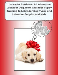 Title: Labrador Retriever: All About the Labrador Dog, from Labrador Puppy Training to Labrador Dog Types and Labrador Puppies and Kids, Author: Joy Adams