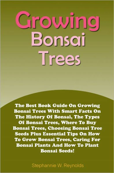 Growing Bonsai Trees: The Best Book Guide On Growing Bonsai Trees With Smart Facts On The History Of Bonsai, The Types Of Bonsai Trees, Where To Buy Bonsai Trees, Choosing Bonsai Tree Seeds Plus Essential Tips On How To Grow Bonsai Trees, Caring For Bonsa