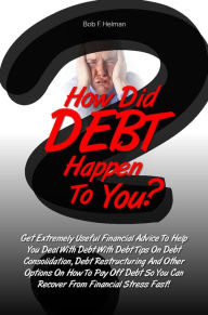 Title: How Did DEBT Happen To You? Get Extremely Useful Financial Advice To Help You Deal With Debt With Debt Tips On Debt Consolidation, Debt Restructuring And Other Options On How To Pay Off Debt So You Can Recover From Financial Stress Fast!, Author: Bob F. Helman