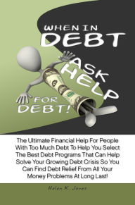Title: When In Debt, Ask Help For Debt! The Ultimate Financial Help For People With Too Much Debt To Help You Select The Best Debt Programs That Can Help Solve Your Growing Debt Crisis So You Can Find Debt Relief From All Your Money Problems At Long Last!, Author: Helen K. Jones