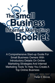 Title: The Small Business Internet Marketing Booklet: A Comprehensive Start-up Guide For Small Business Owners With Introductory Details On Online Marketing Strategies And Internet Marketing Tools To Help You Create A Top Online Business, Author: Parker K. Monroe