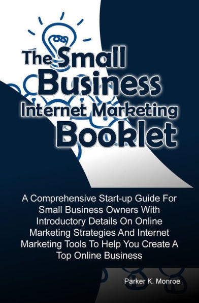 The Small Business Internet Marketing Booklet: A Comprehensive Start-up Guide For Small Business Owners With Introductory Details On Online Marketing Strategies And Internet Marketing Tools To Help You Create A Top Online Business