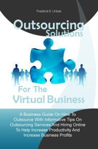Title: Outsourcing Solutions For The Virtual Business:A Business Guide On How To Outsource With Informative Tips On Outsourcing Services And Hiring Online To Help Increase Productivity And Increase Business Profits, Author: Fredrick K. Urban
