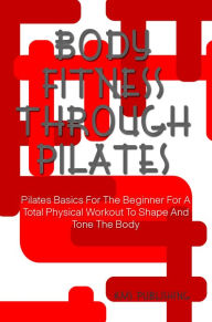 Title: Body Fitness Through Pilates: Pilates Basics For The Beginner For A Total Physical Workout To Shape And Tone The Body, Author: KMS Publishing