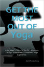 Get The Most Out Of Yoga: A Beginner’s Guide To The Fundamentals Of Yoga To Facilitate A Successful Yoga Experience