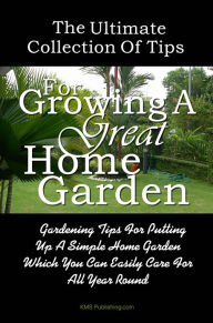 Title: The Ultimate Collection Of Tips For Growing A Great Home Garden: Gardening Tips For Putting Up A Simple Home Garden Which You Can Easily Care For All Year Round, Author: KMS Publishing