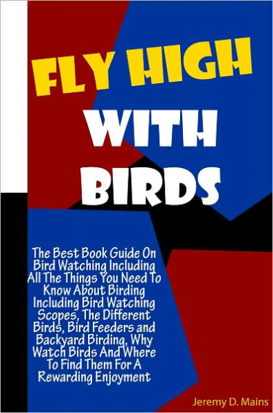 Fly High With Birds: The Best Book Guide On Bird Watching Including All The Things You Need To Know About Birding Including Bird Watching Scopes, The Different Birds, Bird Feeders and Backyard Birding, Why Watch Birds And Where To Find Them For A Rewardin