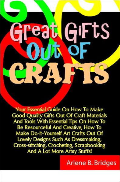 Great Gifts Out Of Crafts: Your Essential Guide On How To Make Good Quality Gifts Out Of Craft Materials And Tools With Essential Tips On How To Be Resourceful And Creative, How To Make Do-It-Yourself Art Crafts Out Of Lovely Designs Such As Dressmaking,