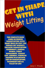 Title: Get In Shape With Weight Lifting: The Complete Book Guide On Proper Weightlifting With Smart Ideas On Why You Should Lift Weights, The Basic Weightlifting Equipments, General Fitness, Stress Management, Weight Loss, Aerobics, Strength Training Plus Helpfu, Author: Woods