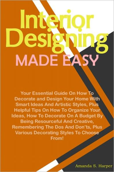 Interior Designing Made Easy: Your Essential Guide On How To Decorate and Design Your Home With Smart Ideas And Artistic Styles, Plus Helpful Tips On How To Organize Your Ideas, How To Decorate On A Budget By Being Resourceful And Creative, Remembering Th