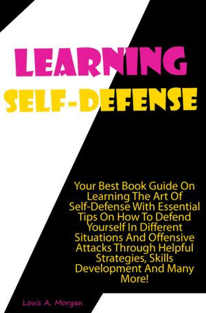 Learning Self-Defense: Your Best Book Guide On Learning The Art Of Self-Defense With Essential Tips On How To Defend Yourself In Different Situations And Offensive Attacks Through Helpful Strategies, Skills Development And Many More!