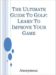 Title: The Ultimate Guide To Golf: Learn To Improve Your Game, Author: Anony Mous