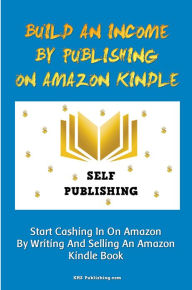 Title: Build An Income By Publishing On Amazon Kindle: Learn How To Self Publish Your Book On Amazon Kindle And Make Money Online As A Published Author, Author: KMS Publishing.com