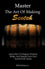 Master The Art Of Making Scotch: Learn The Art Of Making Whiskey With This In Depth Guide That Teaches You How To Prepare, Produce, Bottle, And Sample Your Own Scotch Whiskey From Home