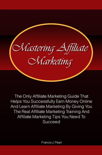 Mastering Affiliate Marketing: The Only Affiliate Marketing Guide That Helps You Successfully Earn Money Online And Learn Affiliate Marketing By Giving You The Real Affiliate Marketing Training And Affiliate Marketing Tips You Need To Succeed