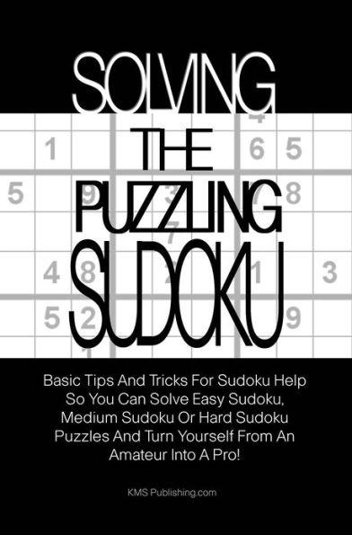 Solving The Puzzling Sudoku: Basic Tips And Tricks For Sudoku Help So You Can Solve Easy Sudoku, Medium Sudoku Or Hard Sudoku Puzzles And Turn Yourself From An Amateur Into A Pro!