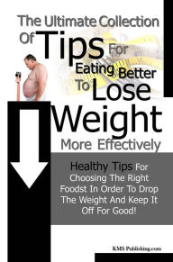 Title: The Ulitmate Collection Of Tips Eating Better To Lose Weight More Effectively: Healthy Tips For Choosing The Right Foods In Order To Drop The Weight And Keep It Off For Good!, Author: KMS Publishing