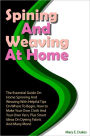Spinning And Weaving At Home: The Essential Guide On Home Spinning And Weaving With Helpful Tips On Where To Begin, How to Make Your Own Cloth And Your Own Yarn, Plus Smart Ideas On Dyeing Fabric And Many More!